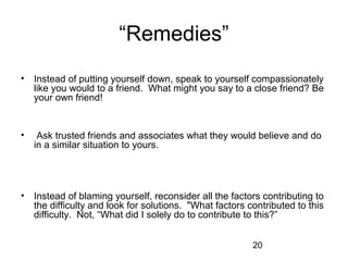 “Remedies”
• Instead of putting yourself down, speak to yourself compassionately
  like you would to a friend. What might you say to a close friend? Be
  your own friend!


•    Ask trusted friends and associates what they would believe and do
    in a similar situation to yours.




• Instead of blaming yourself, reconsider all the factors contributing to
  the difficulty and look for solutions. "What factors contributed to this
  difficulty. Not, “What did I solely do to contribute to this?”


                                                        20
 
