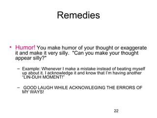 Remedies


• Humor! You make humor of your thought or exaggerate 
  it and make it very silly.  "Can you make your thought 
  appear silly?"
   – Example: Whenever I make a mistake instead of beating myself 
     up about it. I acknowledge it and know that I’m having another 
     “LIN-DUH MOMENT!”
    
   –  GOOD LAUGH WHILE ACKNOWLEGING THE ERRORS OF 
     MY WAYS!



                                                   22
 