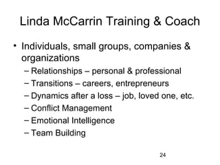 Linda McCarrin Training & Coach
• Individuals, small groups, companies & 
  organizations
  – Relationships – personal & professional
  – Transitions – careers, entrepreneurs
  – Dynamics after a loss – job, loved one, etc.
  – Conflict Management
  – Emotional Intelligence
  – Team Building

                                      24
 