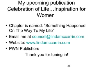 My upcoming publication
Celebration of Life…Inspiration for 
             Women 
• Chapter is named: “Something Happened 
  On The Way To My Life”
• Email me at counsel@lindamccarrin.com
• Website: www.lindamccarrin.com
• PWN Publishers 
          Thank you for tuning in!

                              26
 