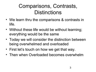 Comparisons, Contrasts,
            Distinctions
• We learn thru the comparisons & contrasts in
  life.
• Without these life would be without learning;
  everything would be the same
• Today we will consider the distinction between
  being overwhelmed and overloaded
• First let’s touch on how we get that way.
• Then when Overloaded becomes overwhelm


                                      3
 