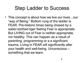 Step Ladder to Success
• This concept is about how we live our lives…our
  “way of Being.” Bottom rung of the ladder is
  FEAR. Pre-historic times being chased by a
  saber-toothed tiger feeling Fear is appropriate.
  But LIVING out of Fear is neither appropriate,
  nor healthy. This can happen as a result of
  parenting, programming or a a significant
  trauma. Living in FEAR will significantly alter
  your health and well-being. Unconscious –
  something that we learn.
                                      5
 