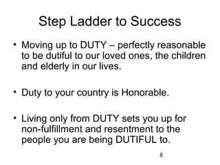 Step Ladder to Success
• Moving up to DUTY – perfectly reasonable
  to be dutiful to our loved ones, the children
  and elderly in our lives.

• Duty to your country is Honorable.

• Living only from DUTY sets you up for
  non-fulfillment and resentment to the
  people you are being DUTIFUL to.
                                   6
 