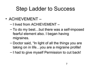 Step Ladder to Success
• ACHIEVEMENT –
 – I lived from ACHIEVEMENT –
 – To do my best…but there was a self-imposed
   fearful element also. I began having
   migraines.
 – Doctor said, “In light of all the things you are
   taking on in life…you are a migraine profile!
 – I had to give myself Permission to cut back!


                                      7
 