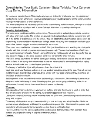 Overwintering Your Static Caravan - Steps To Make Your Caravan
Cozy During Hibernation
So you own a vacation home. This may be your current first winter or else you may be a seasoned
holiday home owner. Either way, you must still prepare your valuable property for the winter , whether
you expect mild weather or arctic conditions.
This write-up explains the necessary processes for overwintering a static caravan, although a lot of of
the principles utilize equally as well to some Cottage, apartment or possibly a touring van.
Guarding Against Damp:
There are some cracking small kits on the market. These consist of a plastic-type material container
with a tote of crystals inside. The crystals are poured into the plastic-type material container and still
left in the centre of a room and, over the winter , they will absorb the actual moisture so you won't be
surprised by all those areas of mould inside springs. These will surely cost up to £ten each and you'll
need a few. I would suggest a minumum of one for each room.
What could be more effective compared to that? Well, just like effective and a rattling site cheaper is
actually salt. Yes, normal , everyday, common-or-garden, salt. You can buy huge bags of salt from
your supermarket very cheaply. Actually , some of the larger holiday parks will give it away for free as
long as you're happy to let a store assistant bend your ear canal for a few minutes.
The salt is simply poured into the cereal bowls you'll already have in your caravan and still left in each
room. Careful in the spring with one of these as this will have looked to a white sludge that is highly
alkaline and will make your current fingers go wrinkly.
The beauty of salt is that it just will get poured down the actual sink.
Next, idea up all your furniture so there is a very good air circulation around the idea. This will prevent
mold forming on this individual underside. Do a similar with your beds whenever they don't have air
circulation divots underneath.
Bedding needs to be packed in the hoover packs that you can acquire , This will keep out the actual
damp and make these easy to store. Screwing up that, you should get your bedding home. In all
seriousness , I usually take a chance and leave it spread out loosely.
Windows:
Some people advise you to remove your current curtains and take them home to wash in order that
they are clean and prepared for the spring. An excellent opportunity that you don't.
Leave your current curtains up. Blank windows make the place look unloved along with invite vandals
along with burglars.
Conversely, shut curtains say you have something to hide and may also attract burglars. Better to
remove almost all valuables and leave the actual curtains open a little ; this makes the caravan look
nicer along with allows potential burglars to see that there is nothing to steal.
However, in the event the caravan gets entire sun through a distinct window, then abandon those
curtains shut to prevent fading in carpets and home furniture.
Outside:
 