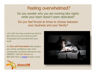 Feeling overwhelmed?
                   Do you wonder why you are working late nights
                      while your team doesn’t seem dedicated?
                    Do you feel forced at times to choose between
                           your business and your family?

Let’s	
  talk!	
  You	
  have	
  worked	
  too	
  hard	
  to	
  
get	
  where	
  you	
  are	
  to	
  ﬁnd	
  yourself	
  
exhausted	
  and	
  frustrated	
  with	
  your	
  
work.	
  	
  
	
  
An	
  Over	
  with	
  Overwhelm	
  day	
  will	
  give	
  
you	
  clarity,	
  conﬁdence	
  and,	
  most	
  
importantly,	
  renewed	
  enthusiasm	
  and	
  
ENERGY!	
  	
  Call	
  Dani	
  Werner	
  at	
  
805-­‐620-­‐7621	
  or	
  email	
  to	
  learn	
  more!	
  
 