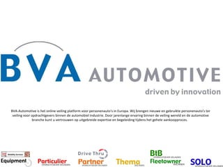 BVA-Automotive is het online veiling platform voor personenauto's in Europa. Wij brengen nieuwe en gebruikte personenauto's ter veiling voor opdrachtgevers binnen de automobiel industrie. Door jarenlange ervaring binnen de veiling wereld en de automotive branche kunt u vertrouwen op uitgebreide expertise en begeleiding tijdens het gehele aankoopproces.   Mobility Services 