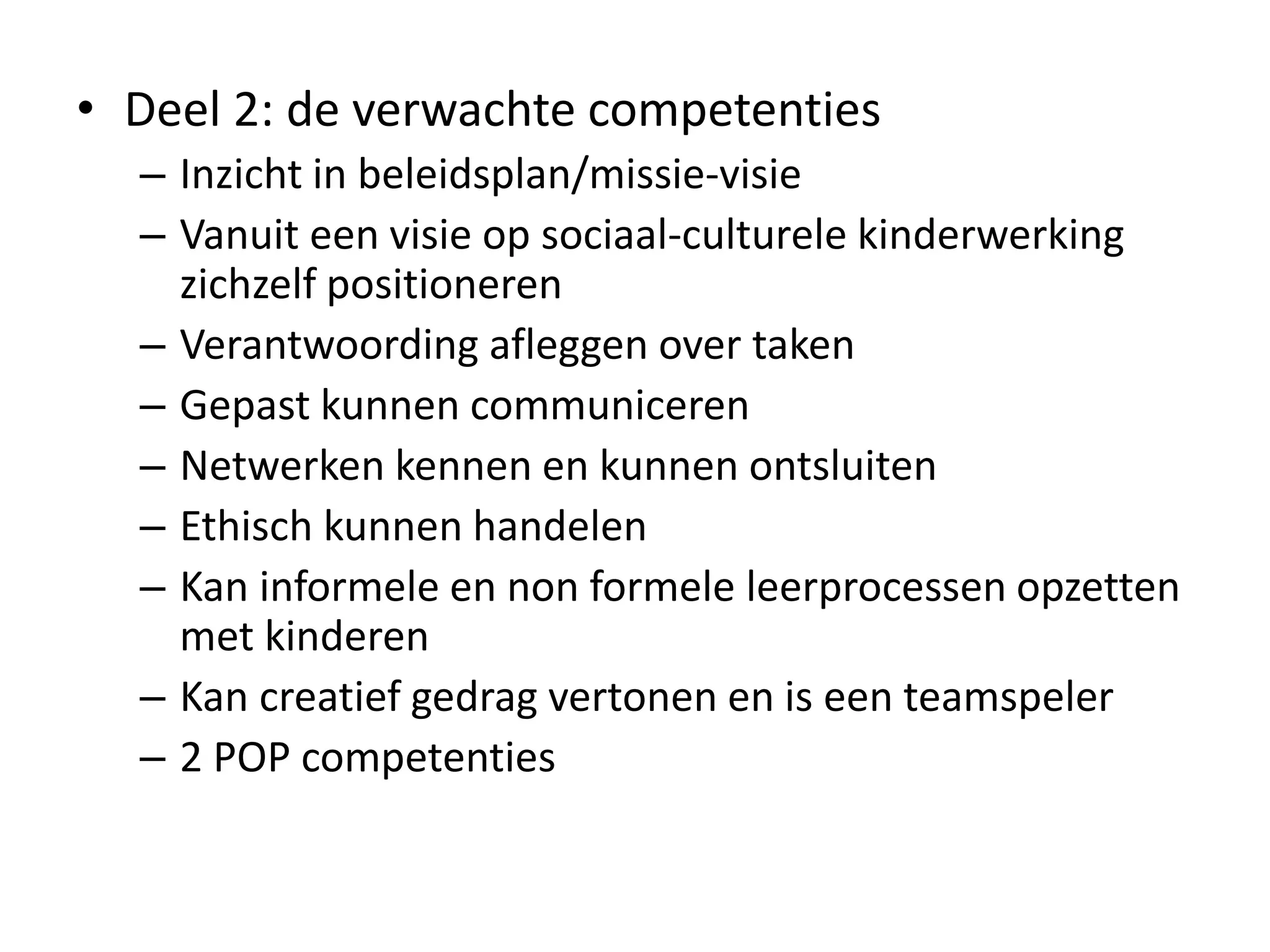 • Deel 2: de verwachte competenties
– Inzicht in beleidsplan/missie-visie
– Vanuit een visie op sociaal-culturele kinderwerking
zichzelf positioneren
– Verantwoording afleggen over taken
– Gepast kunnen communiceren
– Netwerken kennen en kunnen ontsluiten
– Ethisch kunnen handelen
– Kan informele en non formele leerprocessen opzetten
met kinderen
– Kan creatief gedrag vertonen en is een teamspeler
– 2 POP competenties
 