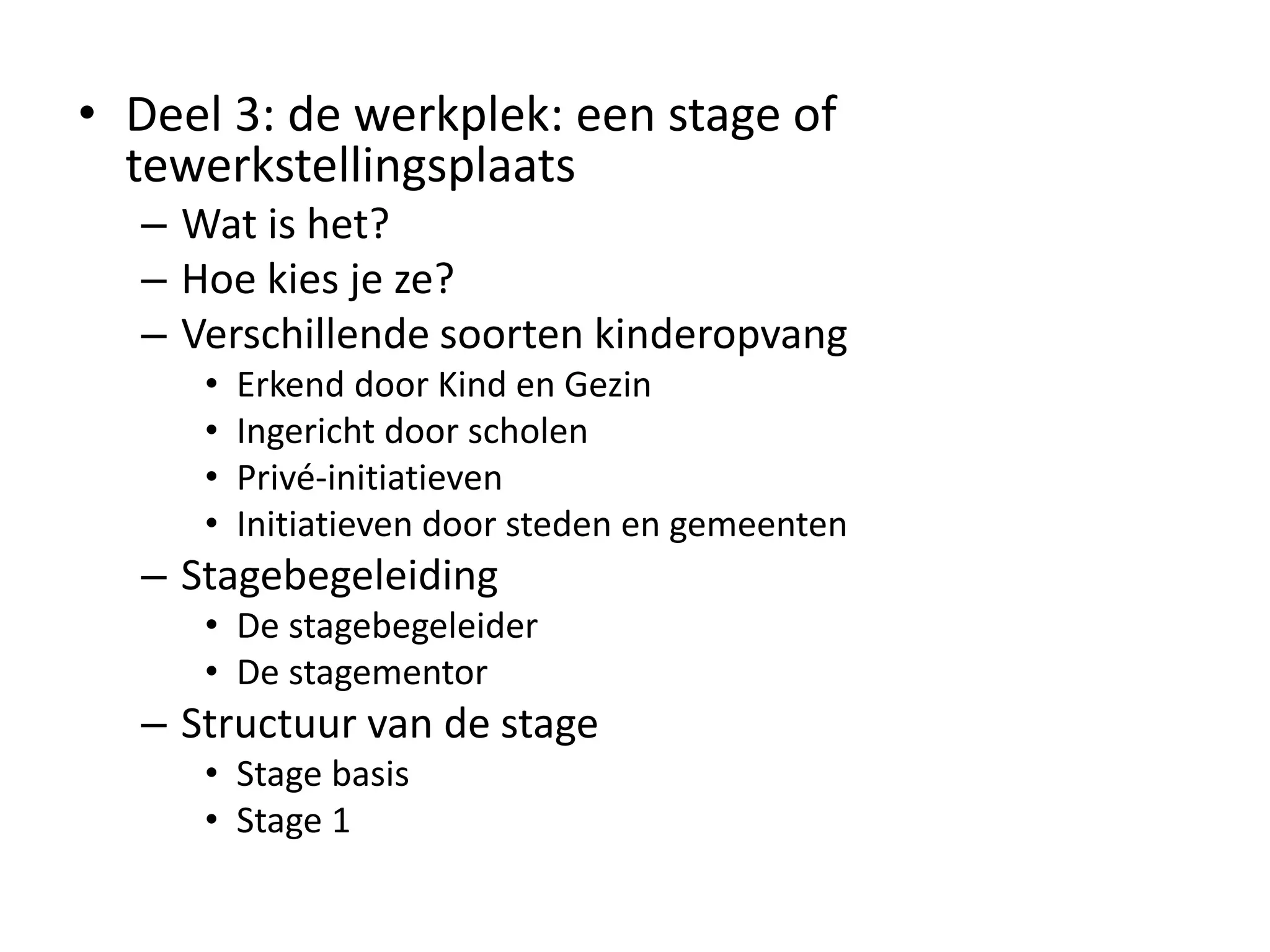 • Deel 3: de werkplek: een stage of
tewerkstellingsplaats
– Wat is het?
– Hoe kies je ze?
– Verschillende soorten kinderopvang
• Erkend door Kind en Gezin
• Ingericht door scholen
• Privé-initiatieven
• Initiatieven door steden en gemeenten
– Stagebegeleiding
• De stagebegeleider
• De stagementor
– Structuur van de stage
• Stage basis
• Stage 1
 
