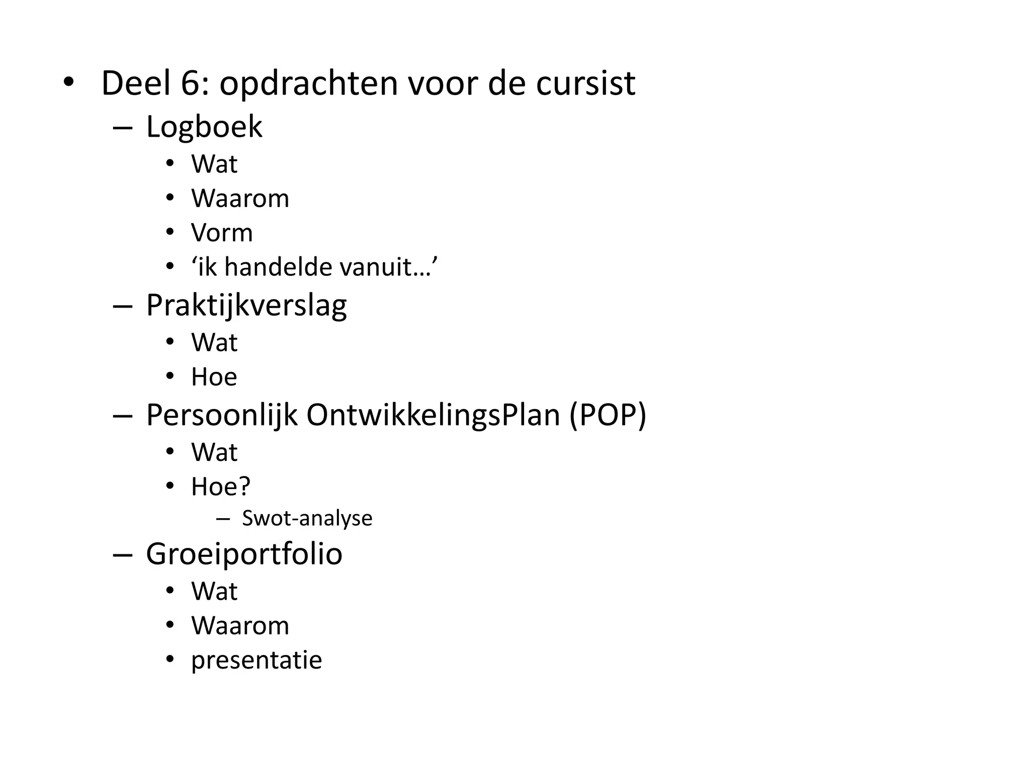 • Deel 6: opdrachten voor de cursist
– Logboek
• Wat
• Waarom
• Vorm
• ‘ik handelde vanuit…’
– Praktijkverslag
• Wat
• Hoe
– Persoonlijk OntwikkelingsPlan (POP)
• Wat
• Hoe?
– Swot-analyse
– Groeiportfolio
• Wat
• Waarom
• presentatie
 