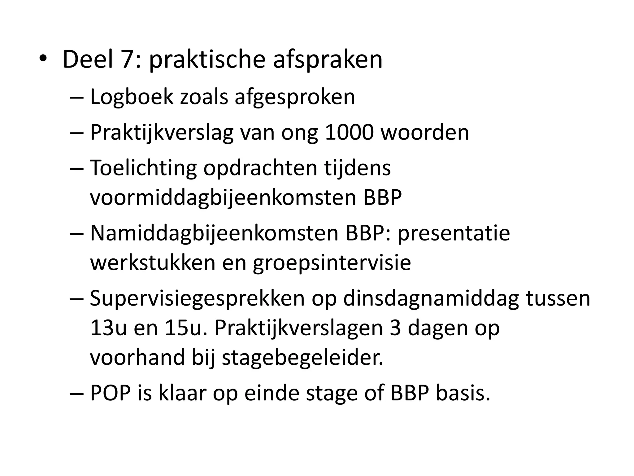 • Deel 7: praktische afspraken
– Logboek zoals afgesproken
– Praktijkverslag van ong 1000 woorden
– Toelichting opdrachten tijdens
voormiddagbijeenkomsten BBP
– Namiddagbijeenkomsten BBP: presentatie
werkstukken en groepsintervisie
– Supervisiegesprekken op dinsdagnamiddag tussen
13u en 15u. Praktijkverslagen 3 dagen op
voorhand bij stagebegeleider.
– POP is klaar op einde stage of BBP basis.
 