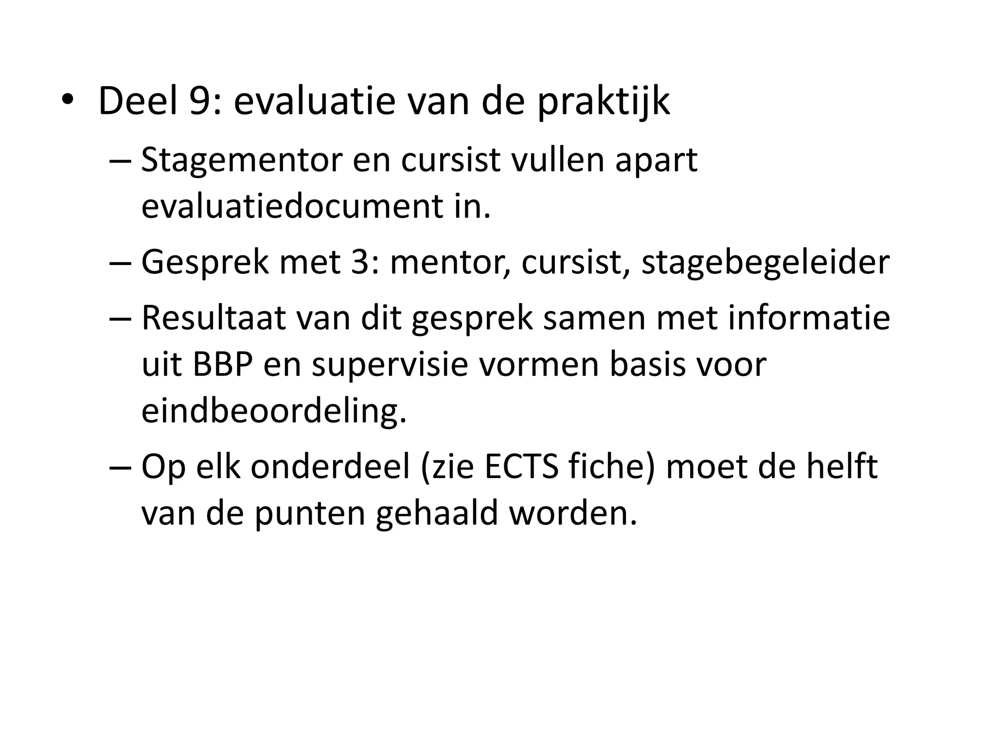 • Deel 9: evaluatie van de praktijk
– Stagementor en cursist vullen apart
evaluatiedocument in.
– Gesprek met 3: mentor, cursist, stagebegeleider
– Resultaat van dit gesprek samen met informatie
uit BBP en supervisie vormen basis voor
eindbeoordeling.
– Op elk onderdeel (zie ECTS fiche) moet de helft
van de punten gehaald worden.
 