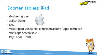 Soorten tablets: iPad
• Gesloten systeem
• Stijlvol design
• Duur
• Werkt goed samen met iPhone en andere Apple toestellen
• Veel apps beschikbaar
• Prijs: €270 - €900
9/05/2015 www.digie.be 10
 