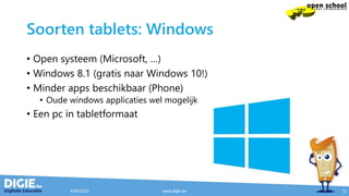 Soorten tablets: Windows
• Open systeem (Microsoft, …)
• Windows 8.1 (gratis naar Windows 10!)
• Minder apps beschikbaar (Phone)
• Oude windows applicaties wel mogelijk
• Een pc in tabletformaat
9/05/2015 www.digie.be 12
 