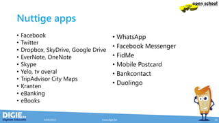 Nuttige apps
• Facebook
• Twitter
• Dropbox, SkyDrive, Google Drive
• EverNote, OneNote
• Skype
• Yelo, tv overal
• TripAdvisor City Maps
• Kranten
• eBanking
• eBooks
• WhatsApp
• Facebook Messenger
• FidMe
• Mobile Postcard
• Bankcontact
• Duolingo
9/05/2015 www.digie.be 16
 