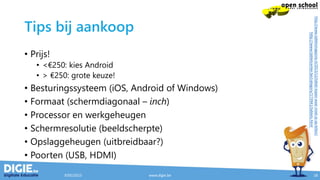 Tips bij aankoop
• Prijs!
• <€250: kies Android
• > €250: grote keuze!
• Besturingssysteem (iOS, Android of Windows)
• Formaat (schermdiagonaal – inch)
• Processor en werkgeheugen
• Schermresolutie (beeldscherpte)
• Opslaggeheugen (uitbreidbaar?)
• Poorten (USB, HDMI)
9/05/2015 www.digie.be 18
http://www.tabletsmagazine.nl/2013/12/tablet-kopen-waar-moet-je-op-letten/
http://www.tabletcenter.be/category/173941/tablets.html
 