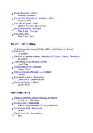 Service Engineer - Hamme
Advanced Machinery
Commerciële binnendienst / aankoper - Aalter
Maenhaut Wim
Intern Projectleider - Brakel
Sadones Algemene Bouwwerken
Projectvoorbereider - Meeuwen
Altez Group - Meeuwen
Calculator - Tielt
Altez Group - Tielt
Sales - Marketing
Vertegenwoordiger waterontharders B2B - regio Brabant en Brussel -
Oudenaarde
GH Systems
(Zelfstandig) Keukenverkoper - Roeselare of Zingem - Zingem of Roeselare
Eurokitchen
Junior Export Sales Manager - Ninove
Handi-Move
Vendeur Showroom - Waterloo
Garage Ollivier
International Sales Manager - Lovendegem
Cavalier
Business Consultant - Oudenaarde
Computers & Communications
Vertegenwoordiger - Gavere
Bauters BVBA
Administratie
Interieur architect - orderverwerking - Maldegem
Eurokitchen - Maldegem
Senior auditor - Oudenaarde
BVBA J. Vande Moortel & Co Bedrijfsrevisoren
Senior accountant - Oudenaarde
VM Fisk
Dossierbeheerder - Lovendegem
Bo'fis
 