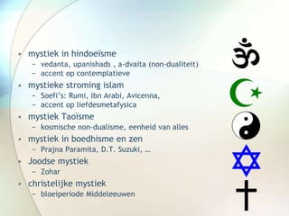 • mystiek in hindoeïsme
− vedanta, upanishads , a-dvaita (non-dualiteit)
− accent op contemplatieve
• mystieke stroming islam
− Soefi’s: Rumi, Ibn Arabi, Avicenna,
− accent op liefdesmetafysica
• mystiek Taoïsme
− kosmische non-dualisme, eenheid van alles
• mystiek in boedhisme en zen
− Prajna Paramita, D.T. Suzuki, …
• Joodse mystiek
− Zohar
• christelijke mystiek
− bloeiperiode Middeleeuwen
 