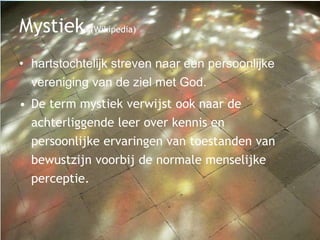 Mystiek (Wikipedia)
• hartstochtelijk streven naar een persoonlijke
vereniging van de ziel met God.
• De term mystiek verwijst ook naar de
achterliggende leer over kennis en
persoonlijke ervaringen van toestanden van
bewustzijn voorbij de normale menselijke
perceptie.
 