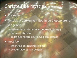 Christelijke mystiek (J. V. Schaik)
• 12e eeuw
• mystiek = zoeken van God in de diepste grond
van jezelf
− tijdens deze reis ontmoet je jezelf (je ego)
− dat moet sterven,
− zodat het hogere zelf in God kan opstaan
• metafoor
− innerlijke ontdekkingsreiziger
− conquistadores van de geest
 