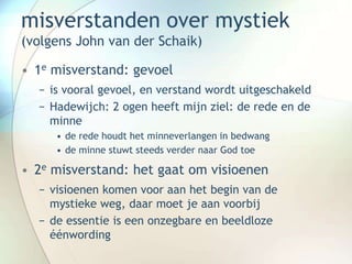 misverstanden over mystiek
(volgens John van der Schaik)
• 1e misverstand: gevoel
− is vooral gevoel, en verstand wordt uitgeschakeld
− Hadewijch: 2 ogen heeft mijn ziel: de rede en de
minne
• de rede houdt het minneverlangen in bedwang
• de minne stuwt steeds verder naar God toe
• 2e misverstand: het gaat om visioenen
− visioenen komen voor aan het begin van de
mystieke weg, daar moet je aan voorbij
− de essentie is een onzegbare en beeldloze
éénwording
 