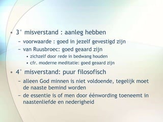 • 3° misverstand : aanleg hebben
− voorwaarde : goed in jezelf gevestigd zijn
− van Ruusbroec: goed geaard zijn
• zichzelf door rede in bedwang houden
• cfr. moderne meditatie: goed geaard zijn
• 4° misverstand: puur filosofisch
− alleen God minnen is niet voldoende, tegelijk moet
de naaste bemind worden
− de essentie is of men door éénwording toeneemt in
naastenliefde en nederigheid
 