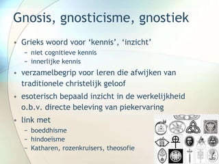 Gnosis, gnosticisme, gnostiek
• Grieks woord voor ‘kennis’, ‘inzicht’
− niet cognitieve kennis
− innerlijke kennis
• verzamelbegrip voor leren die afwijken van
traditionele christelijk geloof
• esoterisch bepaald inzicht in de werkelijkheid
o.b.v. directe beleving van piekervaring
• link met
− boeddhisme
− hindoeïsme
− Katharen, rozenkruisers, theosofie
 