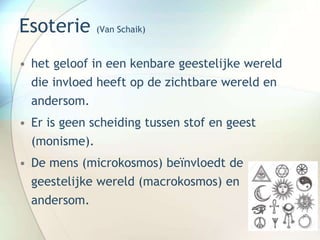 Esoterie (Van Schaik)
• het geloof in een kenbare geestelijke wereld
die invloed heeft op de zichtbare wereld en
andersom.
• Er is geen scheiding tussen stof en geest
(monisme).
• De mens (microkosmos) beïnvloedt de
geestelijke wereld (macrokosmos) en
andersom.
 