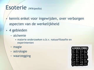 Esoterie (Wikipedia)
• kennis enkel voor ingewijden, over verborgen
aspecten van de werkelijkheid
• 4 gebieden
− alchemie
• materie onderzoeken o.b.v. natuurfilosofie en
experimenten
− magie
− astrologie
− waarzegging
 
