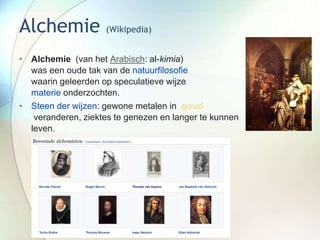 Alchemie (Wikipedia)
• Alchemie (van het Arabisch: al-kimia)
was een oude tak van de natuurfilosofie
waarin geleerden op speculatieve wijze
materie onderzochten.
• Steen der wijzen: gewone metalen in goud
veranderen, ziektes te genezen en langer te kunnen
leven.
 