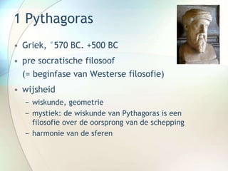 1 Pythagoras
• Griek, °570 BC. +500 BC
• pre socratische filosoof
(= beginfase van Westerse filosofie)
• wijsheid
− wiskunde, geometrie
− mystiek: de wiskunde van Pythagoras is een
filosofie over de oorsprong van de schepping
− harmonie van de sferen
 