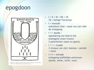 epogdoon
• I + II + III + IIII = 10
10 = heilige Tetrachys
• I = monade
onkenbare God = staat van zijn vóór
de schepping
• I I = dyade :
openbaring van God in het
androgyne (man/vrouw)
2 polariteiten (zoon en geest)
• I I I = tryade
3 niveaus van zijn: kosmos + wereld
+ mens
• I I I I = tetrade
schepping stoffelijke universum
(aarde, water, lucht, vuur)
 