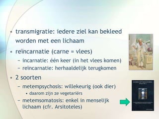 • transmigratie: iedere ziel kan bekleed
worden met een lichaam
• reïncarnatie (carne = vlees)
− incarnatie: één keer (in het vlees komen)
− reïncarnatie: herhaaldelijk terugkomen
• 2 soorten
− metempsychosis: willekeurig (ook dier)
• daarom zijn ze vegetariërs
− metemsomatosis: enkel in menselijk
lichaam (cfr. Arsitoteles)
 