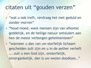 citaten uit “gouden verzen”
• “wat u ook treft, verdraag het met geduld en
zonder morren”
• “houd moed, want mensen zijn van afkomst
goddelijk, en de heilige natuur ontsluiert aan
hen de meest verborgen geheimenissen”
• “wanneer u dan van uw sterfelijk lichaam
gescheiden zult zijn en u in de aether verheft
…. zult u een God zijn, onsterfelijk,
onvergankelijk, dan is uw wezen doodloos..”
 