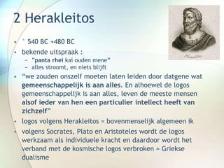 2 Herakleitos
• ° 540 BC +480 BC
• bekende uitspraak :
− ”panta rhei kai ouden mene”
− alles stroomt, en niets blijft
• “we zouden onszelf moeten laten leiden door datgene wat
gemeenschappelijk is aan alles. En alhoewel de logos
gemeenschappelijk is aan alles, leven de meeste mensen
alsof ieder van hen een particulier intellect heeft van
zichzelf”
• logos volgens Herakleitos = bovenmenselijk algemeen ik
• volgens Socrates, Plato en Aristoteles wordt de logos
werkzaam als individuele kracht en daardoor wordt het
verband met de kosmische logos verbroken = Griekse
dualisme
 