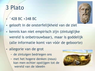 3 Plato
• °428 BC +348 BC
• gelooft in de onsterfelijkheid van de ziel
• kennis kan niet empirisch zijn (zintuiglijke
wereld is onbetrouwbaar), maar is goddelijk
(alle informatie komt van vóór de geboorte)
• allegorie van de grot
− de zintuigen bedriegen ons
− met het hogere denken (nous)
kan men echter opstijgen tot de
wereld van de ideeën
 
