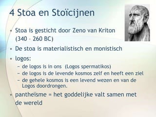 4 Stoa en Stoïcijnen
• Stoa is gesticht door Zeno van Kriton
(340 – 260 BC)
• De stoa is materialistisch en monistisch
• logos:
− de logos is in ons (Logos spermatikos)
− de logos is de levende kosmos zelf en heeft een ziel
− de gehele kosmos is een levend wezen en van de
Logos doordrongen.
• pantheïsme = het goddelijke valt samen met
de wereld
 