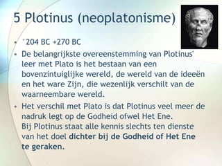 5 Plotinus (neoplatonisme)
• °204 BC +270 BC
• De belangrijkste overeenstemming van Plotinus'
leer met Plato is het bestaan van een
bovenzintuiglijke wereld, de wereld van de ideeën
en het ware Zijn, die wezenlijk verschilt van de
waarneembare wereld.
• Het verschil met Plato is dat Plotinus veel meer de
nadruk legt op de Godheid ofwel Het Ene.
Bij Plotinus staat alle kennis slechts ten dienste
van het doel dichter bij de Godheid of Het Ene
te geraken.
 