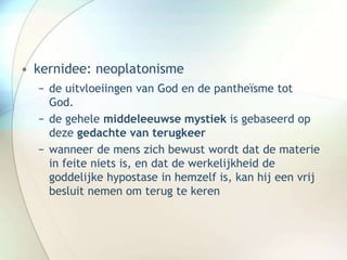 • kernidee: neoplatonisme
− de uitvloeiingen van God en de pantheïsme tot
God.
− de gehele middeleeuwse mystiek is gebaseerd op
deze gedachte van terugkeer
− wanneer de mens zich bewust wordt dat de materie
in feite niets is, en dat de werkelijkheid de
goddelijke hypostase in hemzelf is, kan hij een vrij
besluit nemen om terug te keren
 