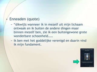 • Enneaden (quote)
− “dikwijls wanneer ik in mezelf uit mijn lichaam
ontwaak en ik buiten de andere dingen maar
binnen mezelf ben, zie ik een buitengewone grote
wonderbare schoonheid……
− ik ben met het goddelijke verenigd en daarin vind
ik mijn fundament.
 