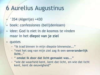 6 Aurelius Augustinus
• °354 (Algerije) +430
• boek: confessiones (belijdenissen)
• idee: God is niet in de kosmos te vinden
maar in het diepst van je ziel
• quotes
− “ik trad binnen in mijn diepste binnenste….”
− “met het oog van mijn ziel zag ik een onveranderlijk
licht…”
− “ omdat ik door dat licht gemaakt was...”
− “wie de waarheid kent, kent dat licht, en wie dat licht
kent, kent de eeuwigheid”
 