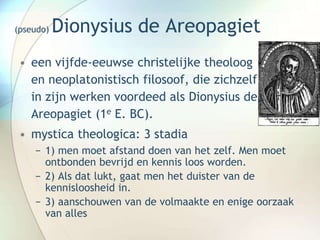 (pseudo) Dionysius de Areopagiet
• een vijfde-eeuwse christelijke theoloog
en neoplatonistisch filosoof, die zichzelf
in zijn werken voordeed als Dionysius de
Areopagiet (1e E. BC).
• mystica theologica: 3 stadia
− 1) men moet afstand doen van het zelf. Men moet
ontbonden bevrijd en kennis loos worden.
− 2) Als dat lukt, gaat men het duister van de
kennisloosheid in.
− 3) aanschouwen van de volmaakte en enige oorzaak
van alles
 