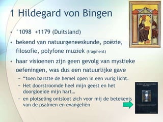1 Hildegard von Bingen
• °1098 +1179 (Duitsland)
• bekend van natuurgeneeskunde, poëzie,
filosofie, polyfone muziek (fragment)
• haar visioenen zijn geen gevolg van mystieke
oefeningen, was dus een natuurlijke gave
− “toen barstte de hemel open in een vurig licht.
− Het doorstroomde heel mijn geest en het
doorgloeide mijn hart…
− en plotseling ontsloot zich voor mij de betekenis
van de psalmen en evangeliën
 