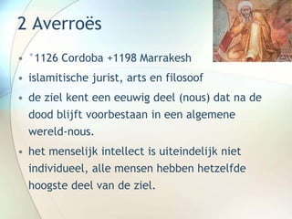 2 Averroës
• °1126 Cordoba +1198 Marrakesh
• islamitische jurist, arts en filosoof
• de ziel kent een eeuwig deel (nous) dat na de
dood blijft voorbestaan in een algemene
wereld-nous.
• het menselijk intellect is uiteindelijk niet
individueel, alle mensen hebben hetzelfde
hoogste deel van de ziel.
 