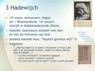 3 Hadewijch
• 13e eeuw, Antwerpen, begijn
(ev = Bloemardinne, 14e eeuw?)
schrijft in Middelnederlands (Diets)
• mystiek: beschouwt zichzelf met hart
en ziel als minnares van God
• iemand noemde haar: “heylich glorieus wijf” 
• fragment:
− “…Hierna bleef ic in enen vervaarne in mijn Lief,
dat ic al versmalt in Hem, ende mi mijns selves
niet en bleef….”
• “in enen vervaarne”: in eenheid opgegaan
• “dat ic versmalt”: zodat ik versmolt
• “mi mijns selves niet en bleef”: buiten mezelf geraakte
 