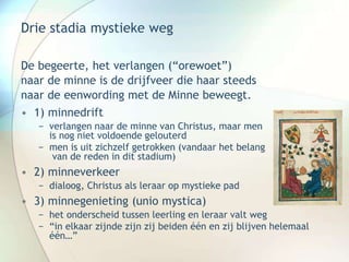 Drie stadia mystieke weg
De begeerte, het verlangen (“orewoet”)
naar de minne is de drijfveer die haar steeds
naar de eenwording met de Minne beweegt.
• 1) minnedrift
− verlangen naar de minne van Christus, maar men
is nog niet voldoende gelouterd
− men is uit zichzelf getrokken (vandaar het belang
van de reden in dit stadium)
• 2) minneverkeer
− dialoog, Christus als leraar op mystieke pad
• 3) minnegenieting (unio mystica)
− het onderscheid tussen leerling en leraar valt weg
− “in elkaar zijnde zijn zij beiden één en zij blijven helemaal
één…”
 