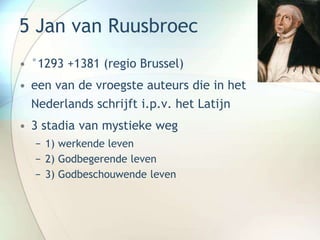 5 Jan van Ruusbroec
• °1293 +1381 (regio Brussel)
• een van de vroegste auteurs die in het
Nederlands schrijft i.p.v. het Latijn
• 3 stadia van mystieke weg
− 1) werkende leven
− 2) Godbegerende leven
− 3) Godbeschouwende leven
 