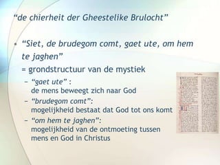 “de chierheit der Gheestelike Brulocht”
• “Siet, de brudegom comt, gaet ute, om hem
te jaghen”
= grondstructuur van de mystiek
− “gaet ute” :
de mens beweegt zich naar God
− “brudegom comt”:
mogelijkheid bestaat dat God tot ons komt
− “om hem te jaghen”:
mogelijkheid van de ontmoeting tussen
mens en God in Christus
 