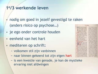 1e/3 werkende leven
• nodig om goed in jezelf gevestigd te raken
(anders risico op psychose…)
• je ego onder controle houden
• eenheid van het hart
• mediteren op schrift:
− volkomen stil zijn vanbinnen
− naar binnen gekeerd tot zijn eigen hart
− is een kwestie van genade, je kan de mystieke
ervaring niet afdwingen
 