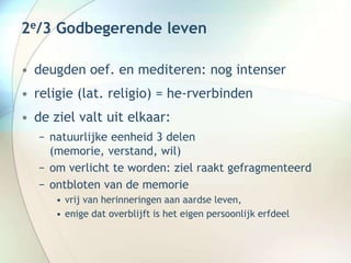 2e/3 Godbegerende leven
• deugden oef. en mediteren: nog intenser
• religie (lat. religio) = he-rverbinden
• de ziel valt uit elkaar:
− natuurlijke eenheid 3 delen
(memorie, verstand, wil)
− om verlicht te worden: ziel raakt gefragmenteerd
− ontbloten van de memorie
• vrij van herinneringen aan aardse leven,
• enige dat overblijft is het eigen persoonlijk erfdeel
 